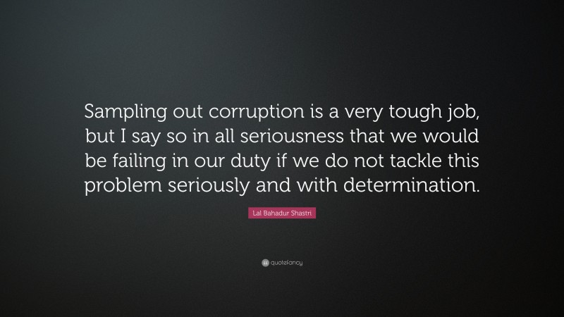 Lal Bahadur Shastri Quote: “Sampling out corruption is a very tough job, but I say so in all seriousness that we would be failing in our duty if we do not tackle this problem seriously and with determination.”