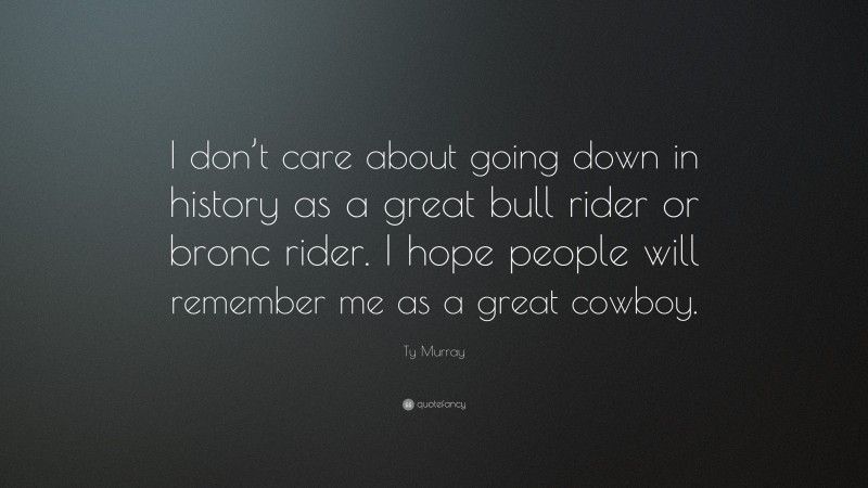Ty Murray Quote: “I don’t care about going down in history as a great bull rider or bronc rider. I hope people will remember me as a great cowboy.”