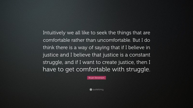 Bryan Stevenson Quote: “Intuitively we all like to seek the things that are comfortable rather than uncomfortable. But I do think there is a way of saying that if I believe in justice and I believe that justice is a constant struggle, and if I want to create justice, then I have to get comfortable with struggle.”