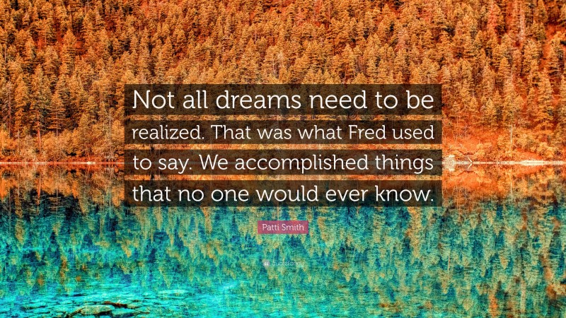 Patti Smith Quote: “Not all dreams need to be realized. That was what Fred used to say. We accomplished things that no one would ever know.”