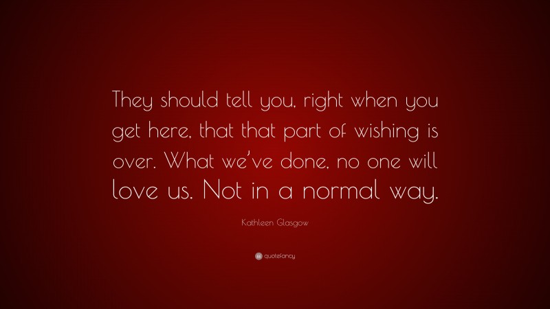 Kathleen Glasgow Quote: “They should tell you, right when you get here, that that part of wishing is over. What we’ve done, no one will love us. Not in a normal way.”
