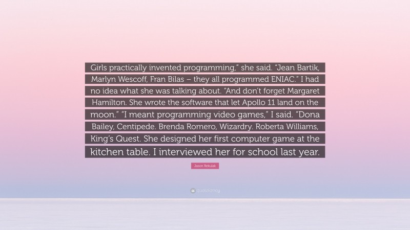 Jason Rekulak Quote: “Girls practically invented programming,” she said. “Jean Bartik, Marlyn Wescoff, Fran Bilas – they all programmed ENIAC.” I had no idea what she was talking about. “And don’t forget Margaret Hamilton. She wrote the software that let Apollo 11 land on the moon.” “I meant programming video games,” I said. “Dona Bailey, Centipede. Brenda Romero, Wizardry. Roberta Williams, King’s Quest. She designed her first computer game at the kitchen table. I interviewed her for school last year.”