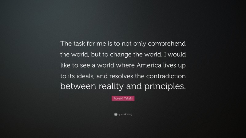 Ronald Takaki Quote: “The task for me is to not only comprehend the world, but to change the world. I would like to see a world where America lives up to its ideals, and resolves the contradiction between reality and principles.”