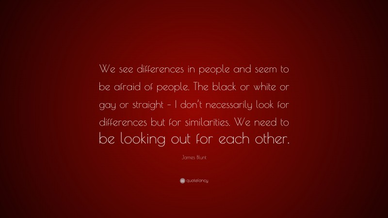 James Blunt Quote: “We see differences in people and seem to be afraid of people. The black or white or gay or straight – I don’t necessarily look for differences but for similarities. We need to be looking out for each other.”