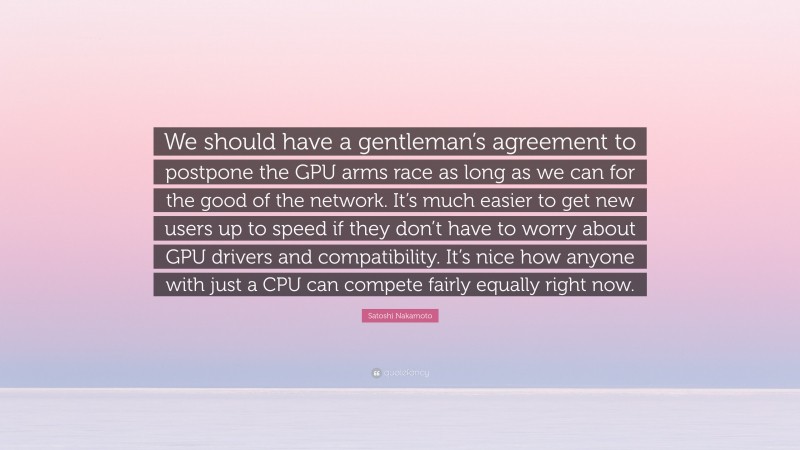 Satoshi Nakamoto Quote: “We should have a gentleman’s agreement to postpone the GPU arms race as long as we can for the good of the network. It’s much easier to get new users up to speed if they don’t have to worry about GPU drivers and compatibility. It’s nice how anyone with just a CPU can compete fairly equally right now.”