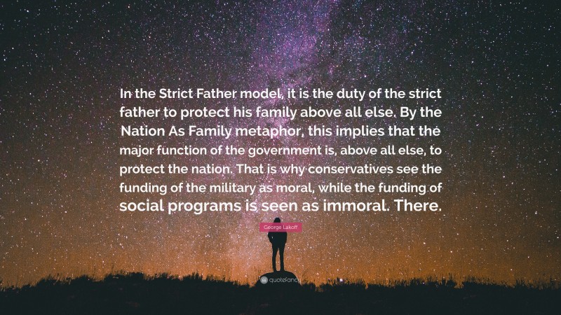 George Lakoff Quote: “In the Strict Father model, it is the duty of the strict father to protect his family above all else. By the Nation As Family metaphor, this implies that the major function of the government is, above all else, to protect the nation. That is why conservatives see the funding of the military as moral, while the funding of social programs is seen as immoral. There.”