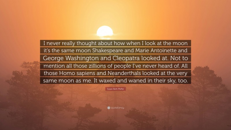 Susan Beth Pfeffer Quote: “I never really thought about how when I look at the moon it’s the same moon Shakespeare and Marie Antoinette and George Washington and Cleopatra looked at. Not to mention all those zillions of people I’ve never heard of. All those Homo sapiens and Neanderthals looked at the very same moon as me. It waxed and waned in their sky, too.”