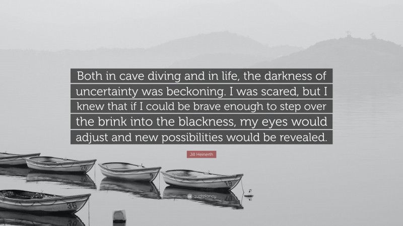 Jill Heinerth Quote: “Both in cave diving and in life, the darkness of uncertainty was beckoning. I was scared, but I knew that if I could be brave enough to step over the brink into the blackness, my eyes would adjust and new possibilities would be revealed.”