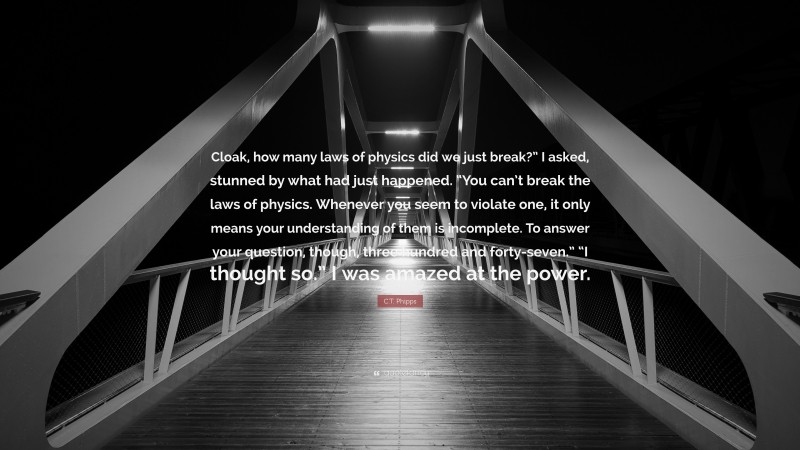 C.T. Phipps Quote: “Cloak, how many laws of physics did we just break?” I asked, stunned by what had just happened. “You can’t break the laws of physics. Whenever you seem to violate one, it only means your understanding of them is incomplete. To answer your question, though, three hundred and forty-seven.” “I thought so.” I was amazed at the power.”