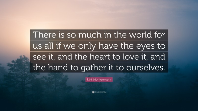 L.M. Montgomery Quote: “There is so much in the world for us all if we only have the eyes to see it, and the heart to love it, and the hand to gather it to ourselves.”
