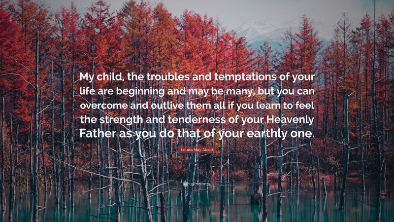 Louisa May Alcott Quote: “My child, the troubles and temptations of your life are beginning and may be many, but you can overcome and outlive them all if you learn to feel the strength and tenderness of your Heavenly Father as you do that of your earthly one.”