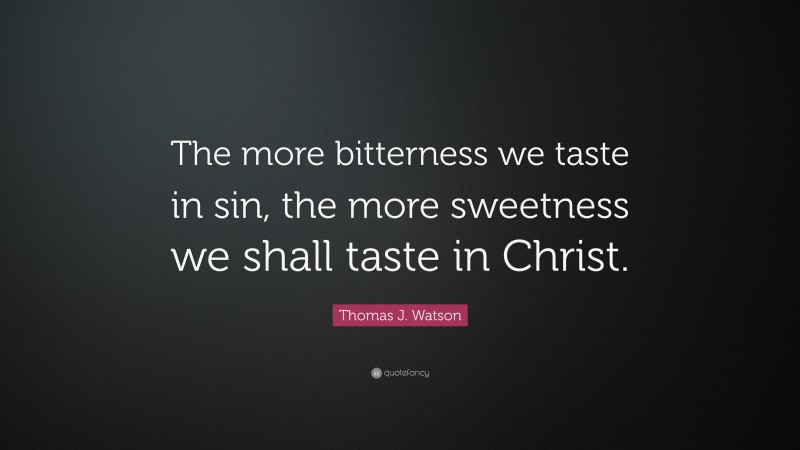 Thomas J. Watson Quote: “The more bitterness we taste in sin, the more sweetness we shall taste in Christ.”