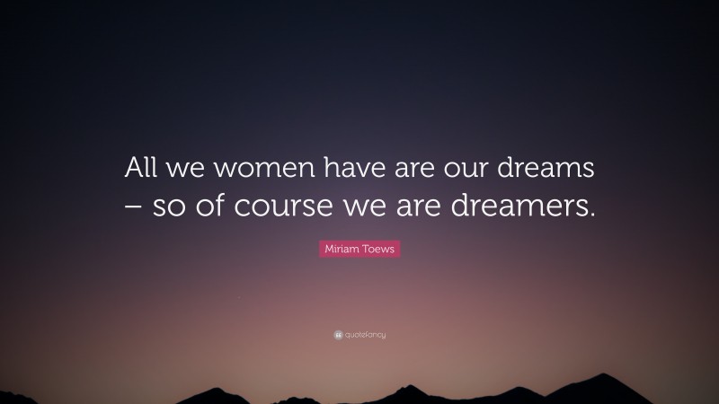 Miriam Toews Quote: “All we women have are our dreams – so of course we are dreamers.”