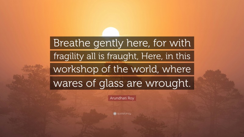 Arundhati Roy Quote: “Breathe gently here, for with fragility all is fraught, Here, in this workshop of the world, where wares of glass are wrought.”