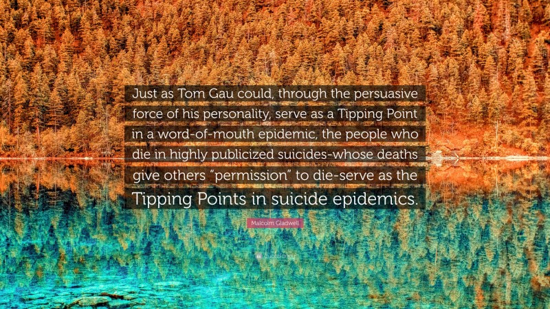 Malcolm Gladwell Quote: “Just as Tom Gau could, through the persuasive force of his personality, serve as a Tipping Point in a word-of-mouth epidemic, the people who die in highly publicized suicides-whose deaths give others “permission” to die-serve as the Tipping Points in suicide epidemics.”