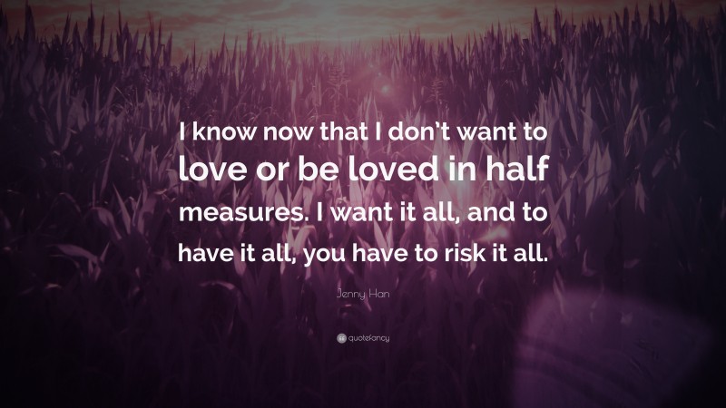 Jenny Han Quote: “I know now that I don’t want to love or be loved in half measures. I want it all, and to have it all, you have to risk it all.”