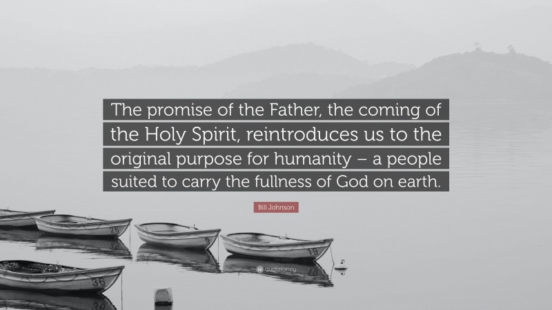 Bill Johnson Quote: “The promise of the Father, the coming of the Holy Spirit, reintroduces us to the original purpose for humanity – a people suited to carry the fullness of God on earth.”