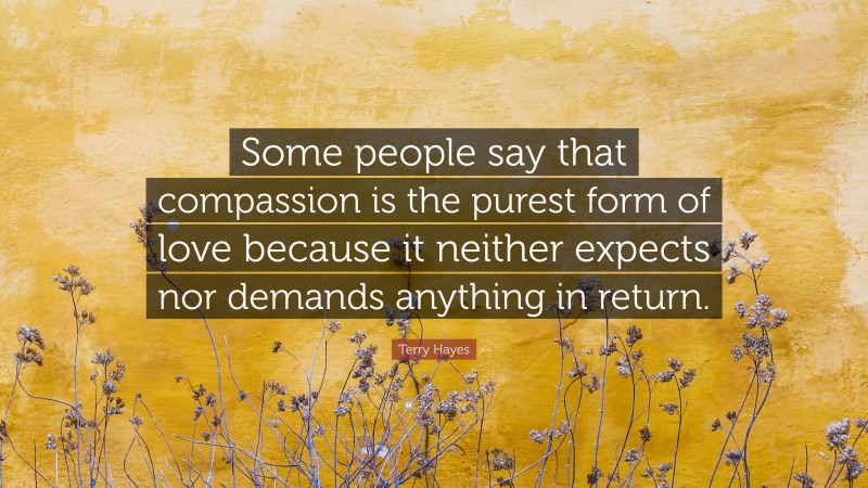 Terry Hayes Quote: “Some people say that compassion is the purest form of love because it neither expects nor demands anything in return.”