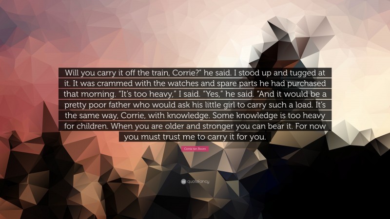 Corrie ten Boom Quote: “Will you carry it off the train, Corrie?” he said. I stood up and tugged at it. It was crammed with the watches and spare parts he had purchased that morning. “It’s too heavy,” I said. “Yes,” he said. “And it would be a pretty poor father who would ask his little girl to carry such a load. It’s the same way, Corrie, with knowledge. Some knowledge is too heavy for children. When you are older and stronger you can bear it. For now you must trust me to carry it for you.”