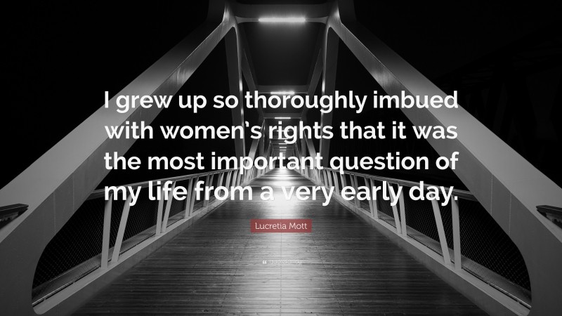 Lucretia Mott Quote: “I grew up so thoroughly imbued with women’s rights that it was the most important question of my life from a very early day.”