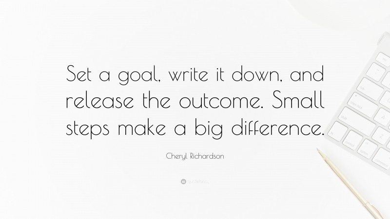 Cheryl Richardson Quote: “Set a goal, write it down, and release the outcome. Small steps make a big difference.”