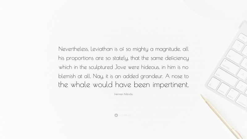 Herman Melville Quote: “Nevertheless, Leviathan is of so mighty a magnitude, all his proportions are so stately, that the same deficiency which in the sculptured Jove were hideous, in him is no blemish at all. Nay, it is an added grandeur. A nose to the whale would have been impertinent.”
