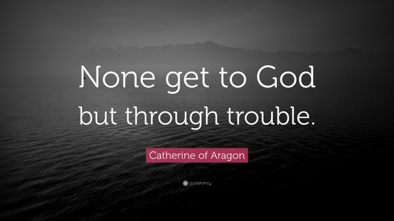 Catherine of Aragon Quote: “None get to God but through trouble.”
