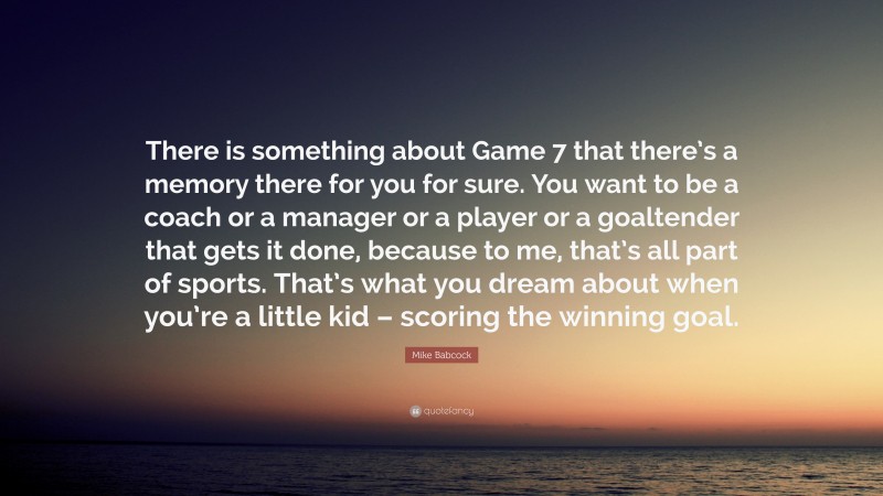 Mike Babcock Quote: “There is something about Game 7 that there’s a memory there for you for sure. You want to be a coach or a manager or a player or a goaltender that gets it done, because to me, that’s all part of sports. That’s what you dream about when you’re a little kid – scoring the winning goal.”