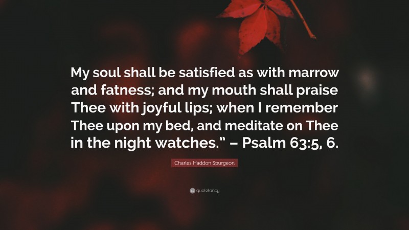 Charles Haddon Spurgeon Quote: “My soul shall be satisfied as with marrow and fatness; and my mouth shall praise Thee with joyful lips; when I remember Thee upon my bed, and meditate on Thee in the night watches.” – Psalm 63:5, 6.”