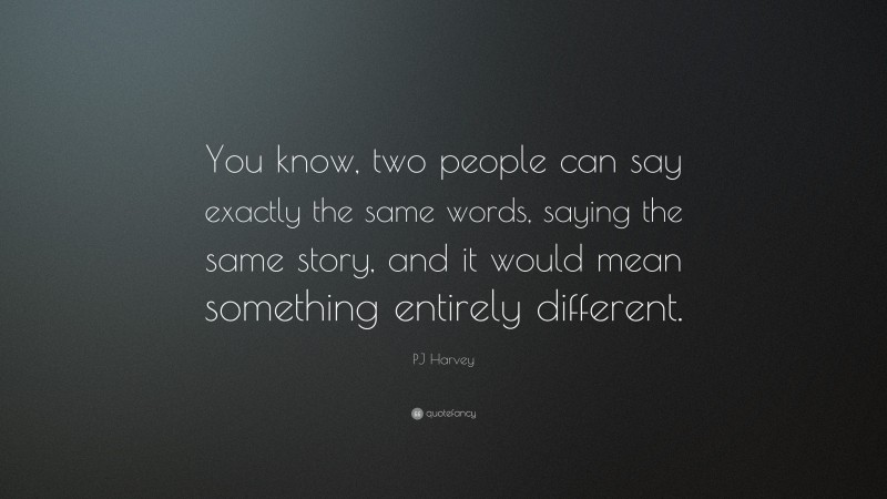 PJ Harvey Quote: “You know, two people can say exactly the same words, saying the same story, and it would mean something entirely different.”