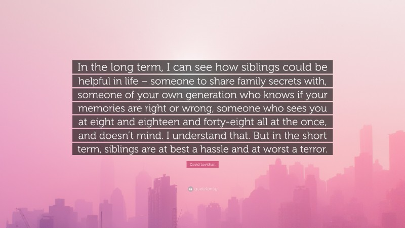 David Levithan Quote: “In the long term, I can see how siblings could be helpful in life – someone to share family secrets with, someone of your own generation who knows if your memories are right or wrong, someone who sees you at eight and eighteen and forty-eight all at the once, and doesn’t mind. I understand that. But in the short term, siblings are at best a hassle and at worst a terror.”