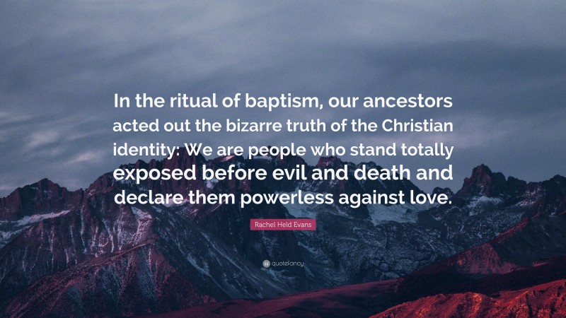 Rachel Held Evans Quote: “In the ritual of baptism, our ancestors acted out the bizarre truth of the Christian identity: We are people who stand totally exposed before evil and death and declare them powerless against love.”