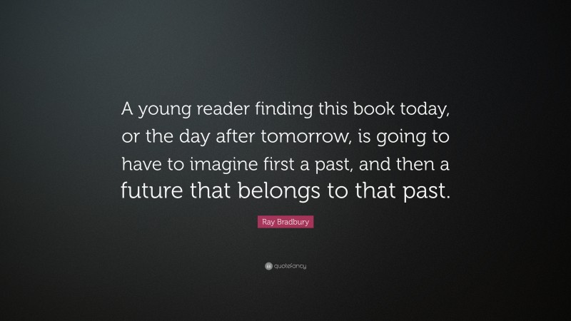 Ray Bradbury Quote: “A young reader finding this book today, or the day after tomorrow, is going to have to imagine first a past, and then a future that belongs to that past.”
