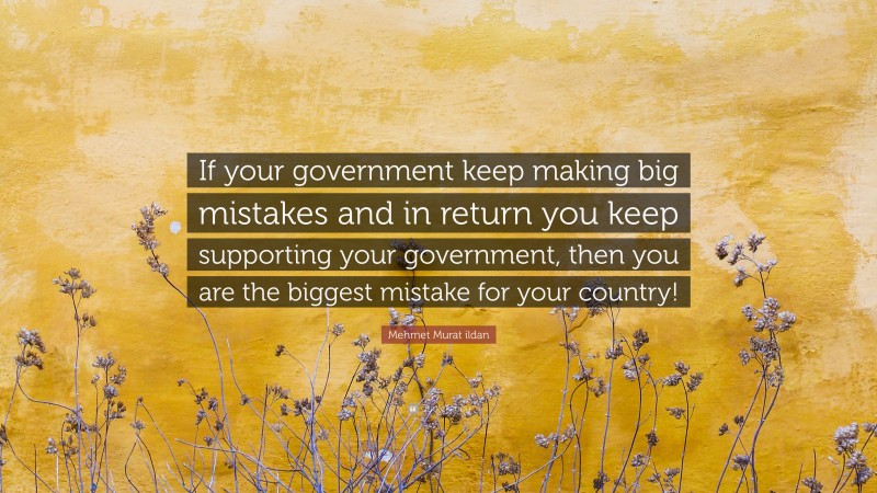 Mehmet Murat ildan Quote: “If your government keep making big mistakes and in return you keep supporting your government, then you are the biggest mistake for your country!”