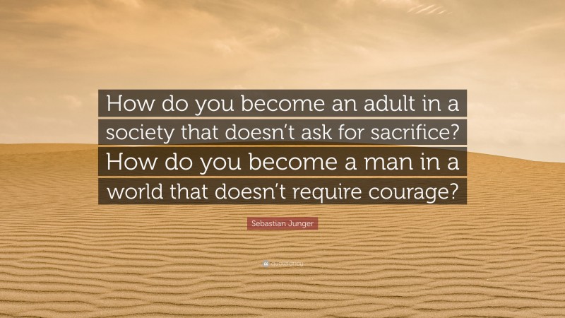 Sebastian Junger Quote: “How do you become an adult in a society that doesn’t ask for sacrifice? How do you become a man in a world that doesn’t require courage?”