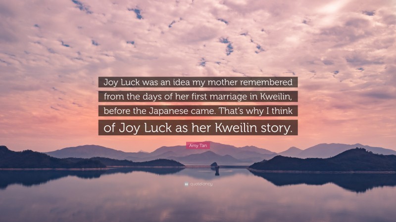 Amy Tan Quote: “Joy Luck was an idea my mother remembered from the days of her first marriage in Kweilin, before the Japanese came. That’s why I think of Joy Luck as her Kweilin story.”