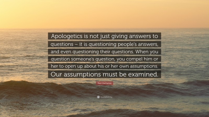 Ravi Zacharias Quote: “Apologetics is not just giving answers to questions – it is questioning people’s answers, and even questioning their questions. When you question someone’s question, you compel him or her to open up about his or her own assumptions. Our assumptions must be examined.”