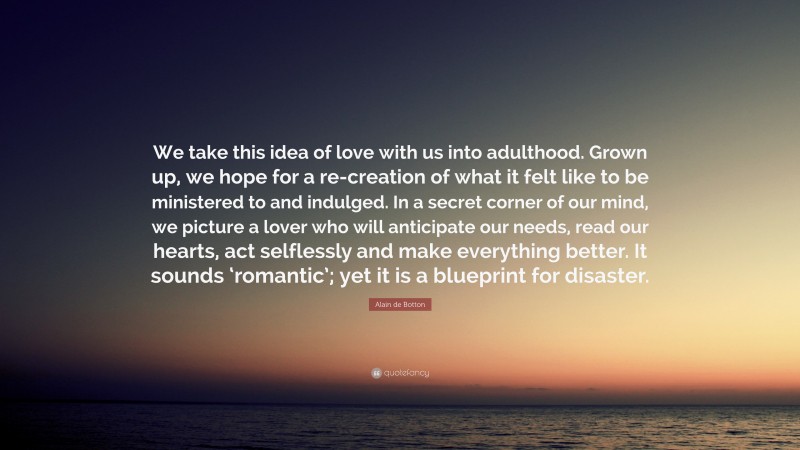 Alain de Botton Quote: “We take this idea of love with us into adulthood. Grown up, we hope for a re-creation of what it felt like to be ministered to and indulged. In a secret corner of our mind, we picture a lover who will anticipate our needs, read our hearts, act selflessly and make everything better. It sounds ‘romantic’; yet it is a blueprint for disaster.”