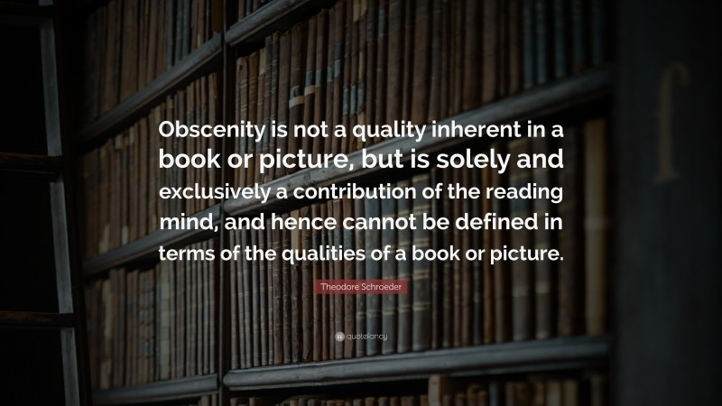Theodore Schroeder Quote: “Obscenity is not a quality inherent in a book or picture, but is solely and exclusively a contribution of the reading mind, and hence cannot be defined in terms of the qualities of a book or picture.”