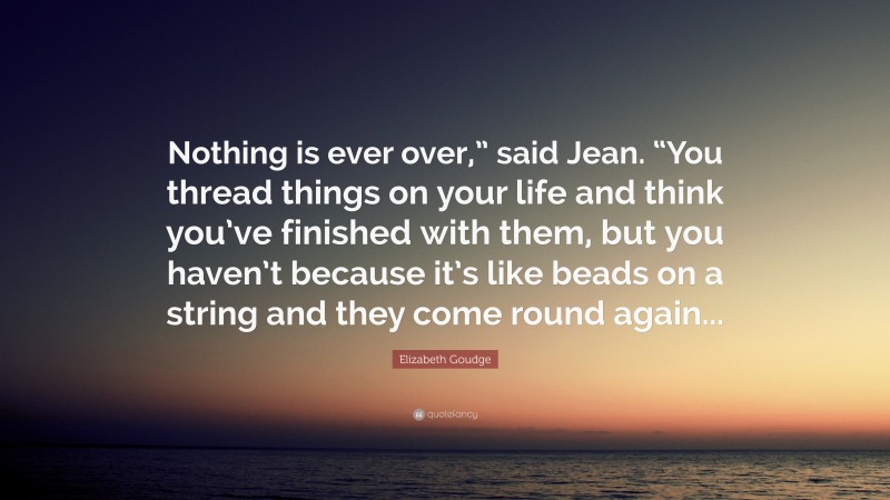 Elizabeth Goudge Quote: “Nothing is ever over,” said Jean. “You thread things on your life and think you’ve finished with them, but you haven’t because it’s like beads on a string and they come round again...”