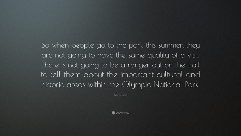 Norm Dicks Quote: “So when people go to the park this summer, they are not going to have the same quality of a visit. There is not going to be a ranger out on the trail to tell them about the important cultural and historic areas within the Olympic National Park.”