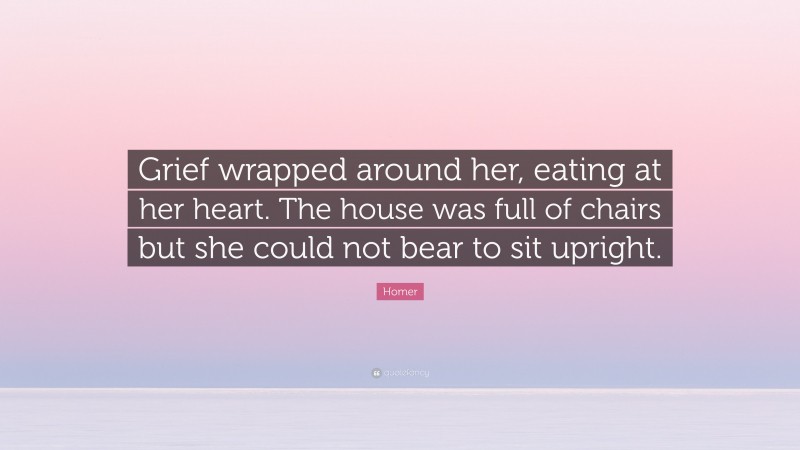 Homer Quote: “Grief wrapped around her, eating at her heart. The house was full of chairs but she could not bear to sit upright.”