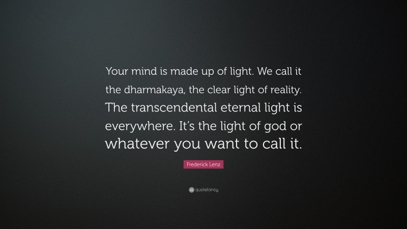 Frederick Lenz Quote: “Your mind is made up of light. We call it the dharmakaya, the clear light of reality. The transcendental eternal light is everywhere. It’s the light of god or whatever you want to call it.”