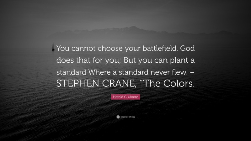 Harold G. Moore Quote: “You cannot choose your battlefield, God does that for you; But you can plant a standard Where a standard never flew. – STEPHEN CRANE, “The Colors.”