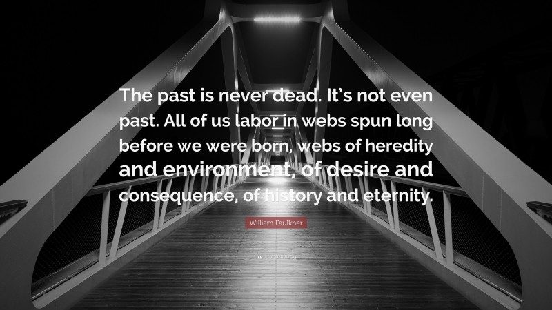 William Faulkner Quote: “The past is never dead. It’s not even past. All of us labor in webs spun long before we were born, webs of heredity and environment, of desire and consequence, of history and eternity.”