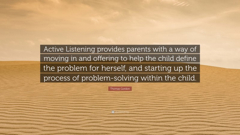 Thomas Gordon Quote: “Active Listening provides parents with a way of moving in and offering to help the child define the problem for herself, and starting up the process of problem-solving within the child.”