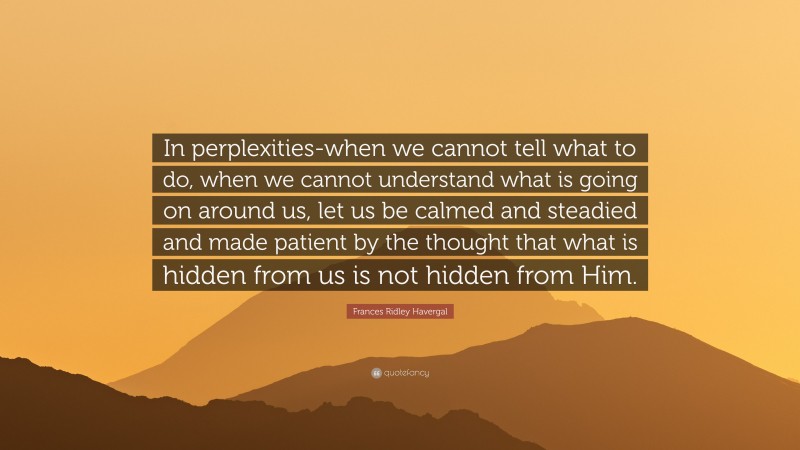 Frances Ridley Havergal Quote: “In perplexities-when we cannot tell what to do, when we cannot understand what is going on around us, let us be calmed and steadied and made patient by the thought that what is hidden from us is not hidden from Him.”