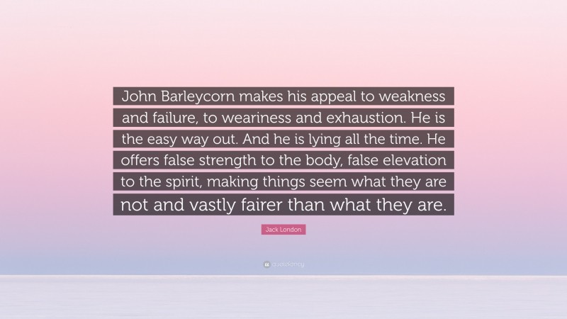 Jack London Quote: “John Barleycorn makes his appeal to weakness and failure, to weariness and exhaustion. He is the easy way out. And he is lying all the time. He offers false strength to the body, false elevation to the spirit, making things seem what they are not and vastly fairer than what they are.”