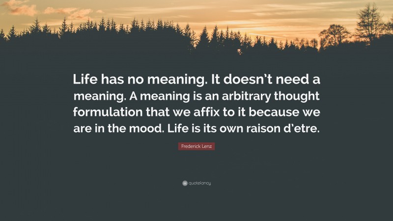 Frederick Lenz Quote: “Life has no meaning. It doesn’t need a meaning. A meaning is an arbitrary thought formulation that we affix to it because we are in the mood. Life is its own raison d’etre.”