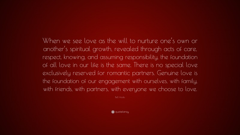 Bell Hooks Quote: “When we see love as the will to nurture one’s own or another’s spiritual growth, revealed through acts of care, respect, knowing, and assuming responsibility, the foundation of all love in our life is the same. There is no special love exclusively reserved for romantic partners. Genuine love is the foundation of our engagement with ourselves, with family, with friends, with partners, with everyone we choose to love.”